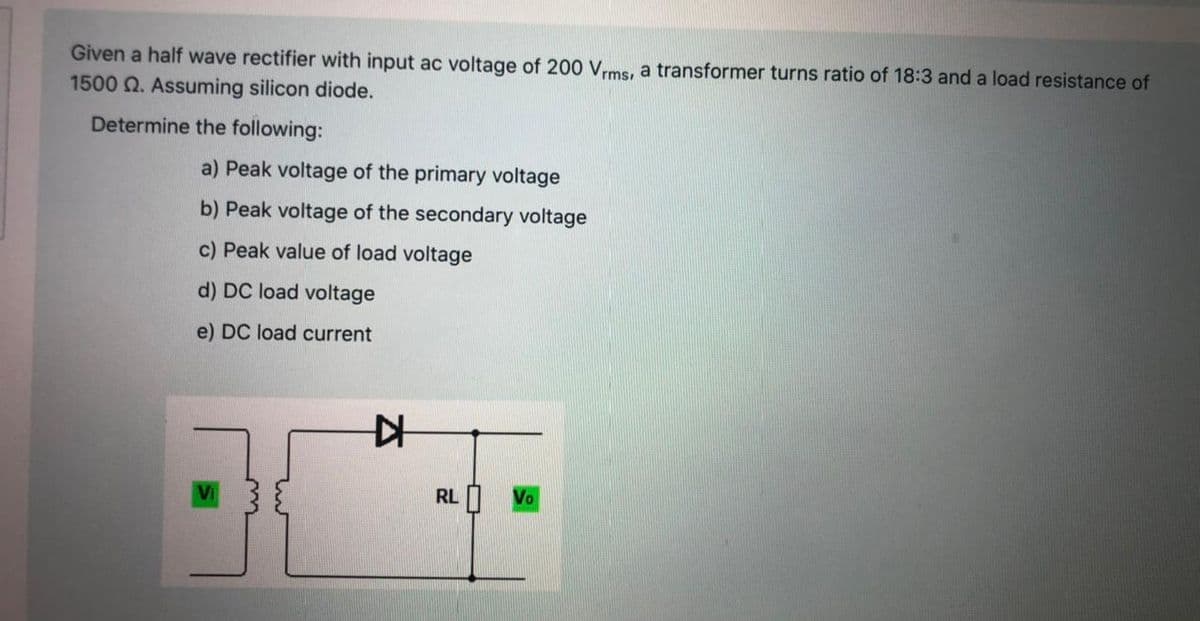 Given a half wave rectifier with input ac voltage of 200 Vrms, a transformer turns ratio of 18:3 and a load resistance of
1500 2. Assuming silicon diode.
Determine the following:
a) Peak voltage of the primary voltage
b) Peak voltage of the secondary voltage
c) Peak value of load voltage
d) DC load voltage
e) DC load current
RL
Vo
