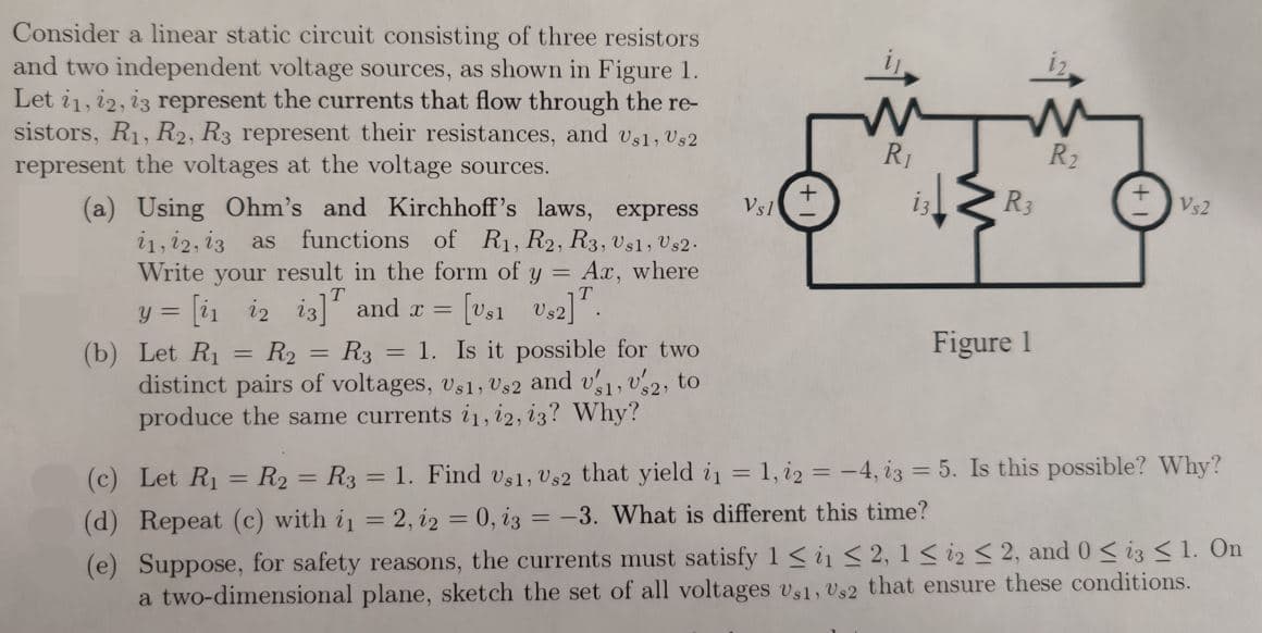 Consider a linear static circuit consisting of three resistors
and two independent voltage sources, as shown in Figure 1.
Let 11, 12, 13 represent the currents that flow through the re-
sistors, R₁, R2, R3 represent their resistances, and Us1, Us2
represent the voltages at the voltage sources.
(a) Using Ohm's and Kirchhoff's laws, express
11, 12, 13 as functions of R₁, R2, R3, Usl, Us2.
Write your result in the form of y = Ax, where
y = [1 12 13] and x = [vs1
US2] T.
(b) Let R₁
=
R₂ R3 = 1. Is it possible for two
distinct pairs of voltages, Us1, Us2 and v1, 2, to
produce the same currents i1, 12, 13? Why?
=
Vsl
+
W
R₁
M
R₂
R3
Figure 1
Vs2
(c) Let R₁ = R₂ = R3 = 1. Find Us1, Us2 that yield i₁ = 1, 12 = -4, 13 = 5. Is this possible? Why?
(d) Repeat (c) with i₁ = 2, 12 = 0, i3 = -3. What is different this time?
(e) Suppose, for safety reasons, the currents must satisfy 1 ≤ i ≤ 2, 1 ≤ i ≤ 2, and 0 ≤ i3 ≤ 1. On
a two-dimensional plane, sketch the set of all voltages Us1, Us2 that ensure these conditions.