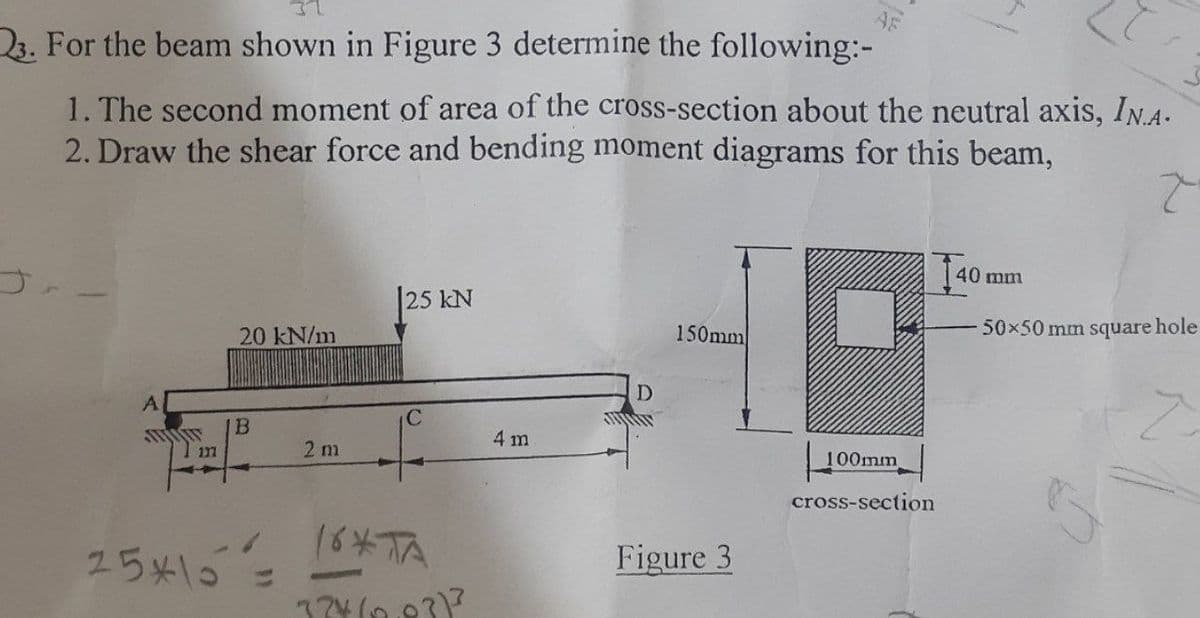 23. For the beam shown in Figure 3 determine the following:-
1. The second moment of area of the cross-section about the neutral axis, IN.A.
2. Draw the shear force and bending moment diagrams for this beam,
40 mm
25 kN
20 kN/m
150mm
50x50 mm square hole
D.
A
IB
C
4 m
2 m
100mm
cross-section
25x15全
Figure 3
