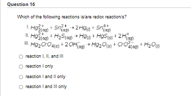 Question 16
Which of the following reactions is/are redox reaction's?
I. Hožion + Sni + 2HGn + Sno
II. Hzlag) + H2S(ag) → Hgy + HgStsj + 2Hi
I. H92 Cro4is) + 20Hing + Hg20(s) + Croarag) + H2O)
4+
(g)
reaction I, II, and II
reaction I only
reaction I and Il only
reaction I and IIl only
