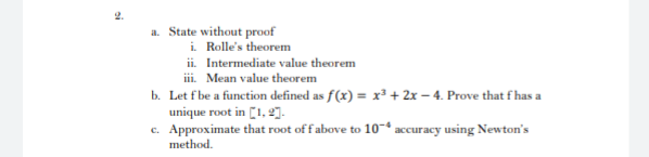 a. State without proof
i. Rolle's theorem
ii. Intermediate value theorem
ii. Mean value theorem
b. Let fbe a function defined as f(x) = x³ + 2x – 4. Prove that f has a
unique root in [1, 2]-
c. Approximate that root offabove to 10* accuracy using Newton's
method.
si
