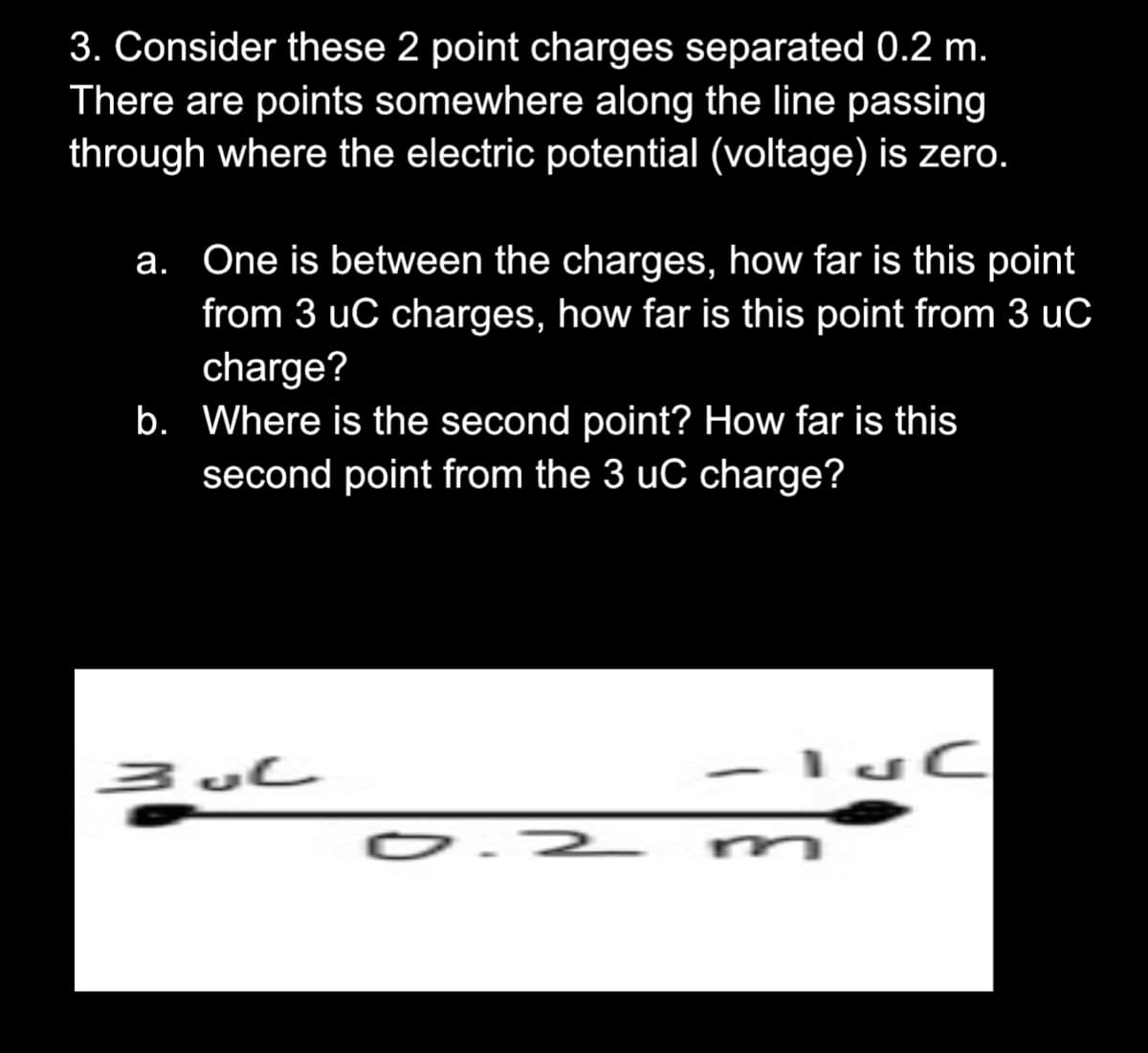 3. Consider these 2 point charges separated 0.2 m.
There are points somewhere along the line passing
through where the electric potential (voltage) is zero.
a. One is between the charges, how far is this point
from 3 uC charges, how far is this point from 3 uC
charge?
b. Where is the second point? How far is this
second point from the 3 uC charge?
O.2
