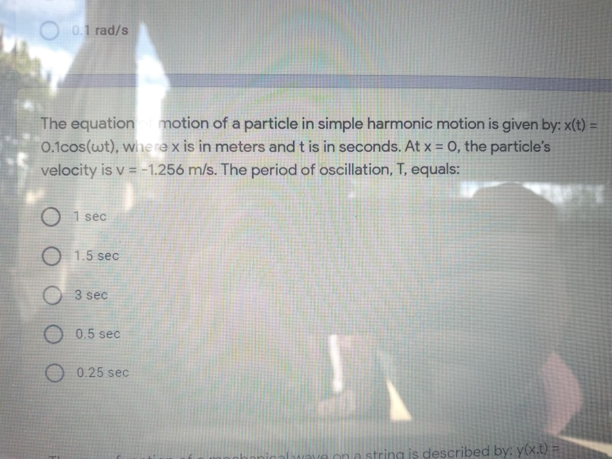 O 0.1 rad/s
The equation motion of a particle in simple harmonic motion is given by: x(t) =
0.1cos(wt), where x is in meters and t is in seconds. At x = 0, the particle's
velocity is v = -1.256 m/s. The period of oscillation, T, equals:
() 1 seo
O 1.5 sec
O3 sec
0.5 sec
0.25 sec
ona string is described by: y(x.t) 3D
