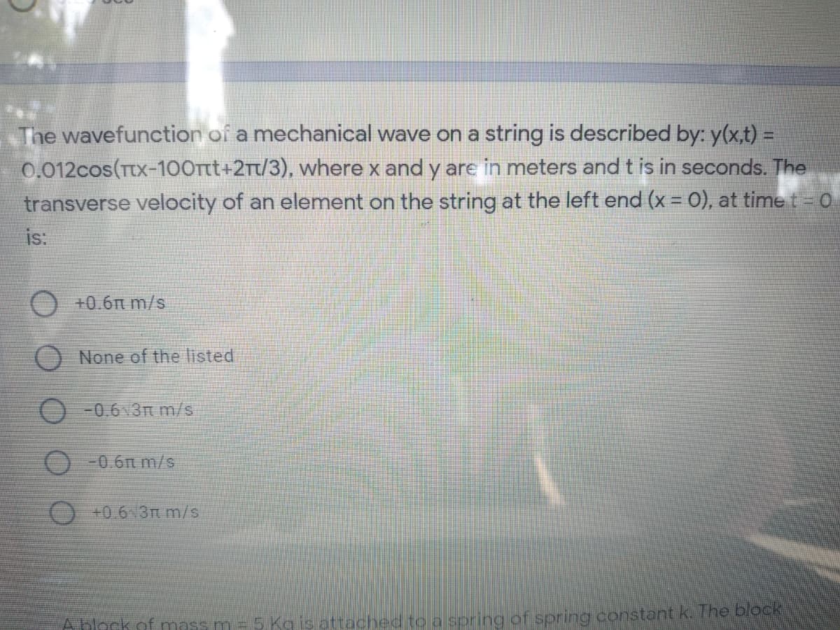 The wavefunction of a mechanical wave on a string is described by: y(x,t) =
0,012cos(TtX-100Ttt+2Tt/3), where x and y are in meters and t is in seconds. The
transverse velocity of an element on the string at the left end (x = 0), at time t = 0
is:
O +0.6n m/s
O None of the listed
O -0.6 3m m/s
O-0.6n m/s
O+0.6 3t m/s
Abock of mass m = 5 Ka is attached to a spring of spring constant k. T he block
