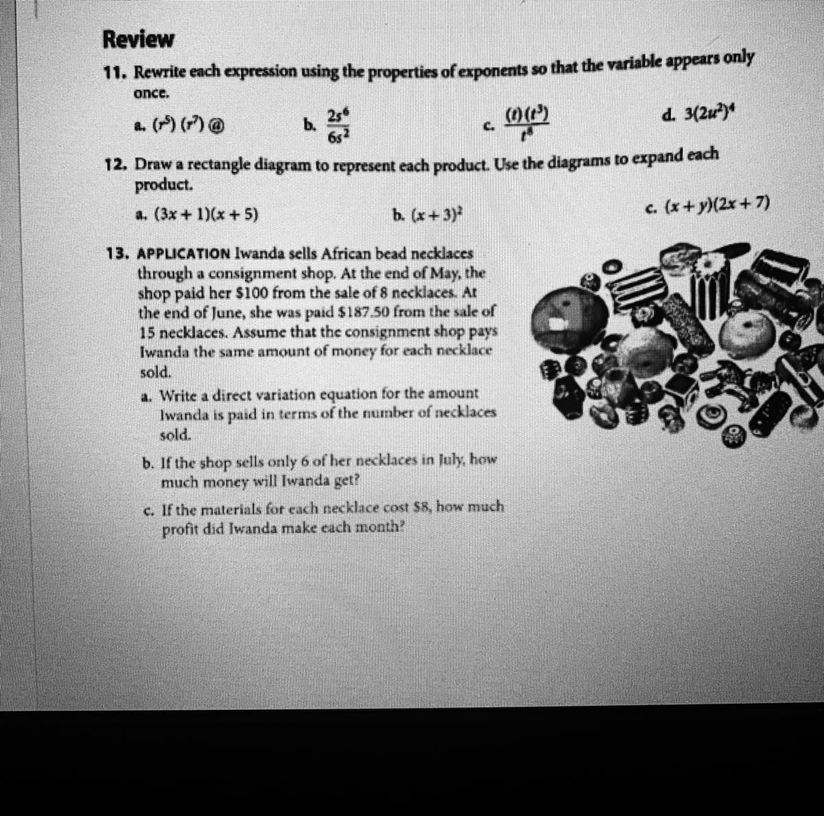 Review
11. Rewrite each expression using the properties of exponents so that the variable appears only
once.
a. (P) () @
d. 3(2u)*
b.
C.
12. Draw a rectangle diagram to represent each product. Use the diagrams to expand each
product.
a. (3x+ 1)(x+5)
b. (x+3)
c. (x+ y)(2x +7)
13. APPLICATION Iwanda sells African bead necklaces
through a consignment shop. At the end of May, the
shop paid her $100 from the sale of 8 necklaces. At
the end of June, she was paid $187.50 from the sale of
15 necklaces. Assume that the consignment shop pays
Iwanda the same amount of money for each necklace
sold.
a. Write a direct variation equation for the amount
Iwanda is paid in terms of the number of necklaces
sold.
b. If the shop sells only 6 of her necklaces in July, how
much money will Iwanda get?
c. If the materials for each necklace cost $8, how much
profit did Iwanda make each month?
