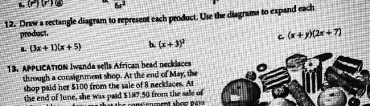 12. Draw a rectangle diagram to represent each product. Use the diagrams to expand each
product.
a. (3x + 1)(x+ 5)
b. (x+3)
c. (x+y)(2x+7)
13. APPLICATION Iwanda sells African bead necklaces
through a consignment shop. At the end of May, the
shop paid her $100 from the sale of 8 necklaces. Ar
the end of June, she was paid $187.50 from the sale of
tht the consienment shop pays
