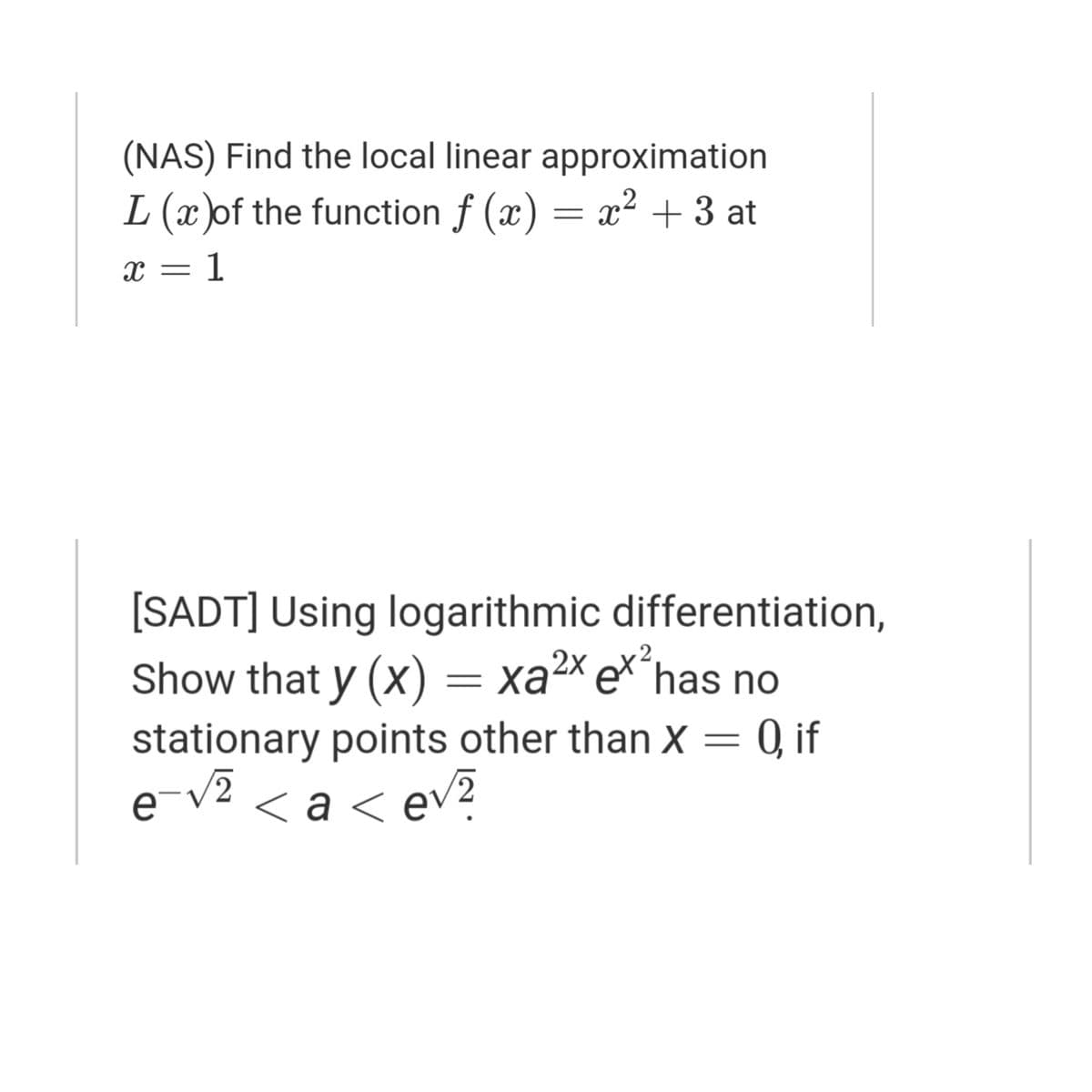 (NAS) Find the local linear approximation
L (x )of the function f (x) = x² + 3 at
X = 1
[SADT] Using logarithmic differentiation,
Show that y (X)
stationary points other than X = 0, if
e-v2 < a
= xa2× e*´has no
2х
Ka<
ev?
