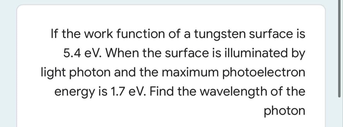 If the work function of a tungsten surface is
5.4 eV. When the surface is illuminated by
light photon and the maximum photoelectron
energy is 1.7 eV. Find the wavelength of the
photon
