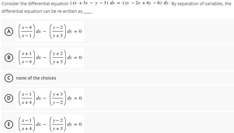 Consider the differential equation (xy +3x – y - 3) dx = (xy - 2x +4y – 8) dy. By separation of variables, the
differential equation can be re-written as
(A
X- 4
dx
- 2
dy = 0
y+3
© ( - -
x+
y+2
B)
dx
dy = 0
X-4
y+3
C) none of the choices
y+
D
dx
x+4
dy = 0
- 2
E
dx
x+4
dy = 0
y+3
