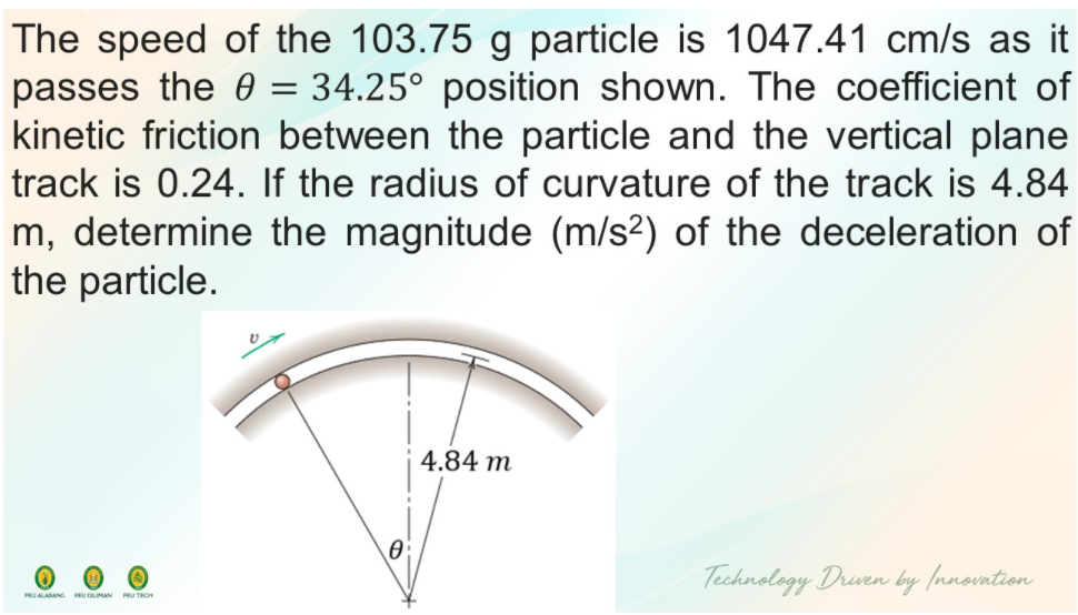 The speed of the 103.75 g particle is 1047.41 cm/s as it
passes the 0 = 34.25° position shown. The coefficient of
kinetic friction between the particle and the vertical plane
track is 0.24. If the radius of curvature of the track is 4.84
m, determine the magnitude (m/s2) of the deceleration of
the particle.
4.84 m
Technology Driven by (nnovation
PEU ALARANG RU DLIMAN PRU TECH
