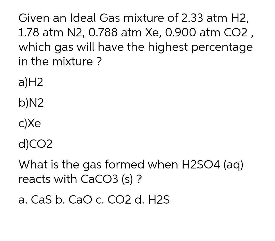 Given an Ideal Gas mixture of 2.33 atm H2,
1.78 atm N2, 0.788 atm Xe, 0.900 atm CO2 ,
which gas will have the highest percentage
in the mixture ?
a)Н2
b)N2
c)Xe
d)CO2
What is the gas formed when H2SO4 (aq)
reacts with CaCO3 (s) ?
a. CaS b. CaO c. CO2 d. H2S
