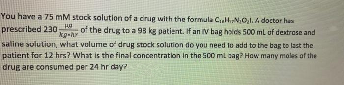 You have a 75 mM stock solution of a drug with the formula C16H17N2O21. A doctor has
prescribed 230
of the drug to a 98 kg patient. If an IV bag holds 500 mL of dextrose and
kg hr
saline solution, what volume of drug stock solution do you need to add to the bag to last the
patient for 12 hrs? What is the final concentration in the 500 mL bag? How many moles of the
drug are consumed per 24 hr day?
