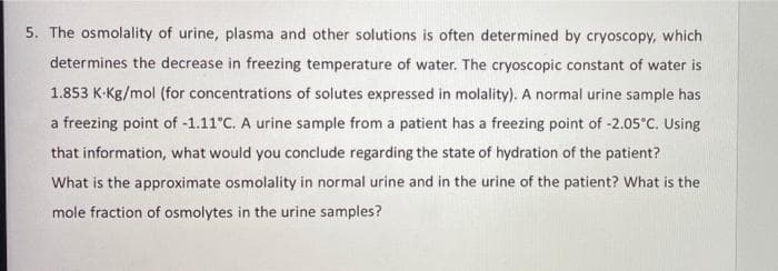 5. The osmolality of urine, plasma and other solutions is often determined by cryoscopy, which
determines the decrease in freezing temperature of water. The cryoscopic constant of water is
1.853 K-Kg/mol (for concentrations of solutes expressed in molality). A normal urine sample has
a freezing point of -1.11°C. A urine sample from a patient has a freezing point of -2.05°C. Using
that information, what would you conclude regarding the state of hydration of the patient?
What is the approximate osmolality in normal urine and in the urine of the patient? What is the
mole fraction of osmolytes in the urine samples?
