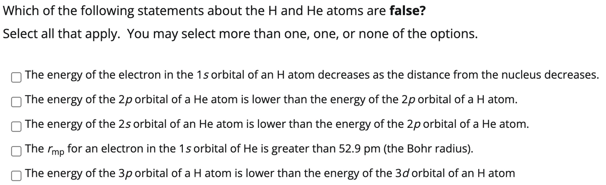 Which of the following statements about the H and He atoms are false?
Select all that apply. You may select more than one, one, or none of the options.
The energy of the electron in the 1s orbital of an H atom decreases as the distance from the nucleus decreases.
The energy of the 2p orbital of a He atom is lower than the energy of the 2p orbital of a H atom.
The energy of the 2s orbital of an He atom is lower than the energy of the 2p orbital of a He atom.
The rmp for an electron in the 1s orbital of He is greater than 52.9 pm (the Bohr radius).
The energy of the 3p orbital of a H atom is lower than the energy of the 3d orbital of an H atom
