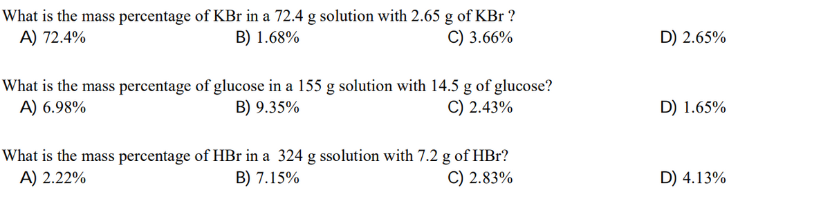 What is the mass percentage of KBr in a 72.4 g solution with 2.65 g of KBr ?
B) 1.68%
A) 72.4%
C) 3.66%
D) 2.65%
What is the mass percentage of glucose in a 155 g solution with 14.5 g of glucose?
B) 9.35%
A) 6.98%
C) 2.43%
D) 1.65%
What is the mass percentage of HBr in a 324 g ssolution with 7.2 g of HBr?
B) 7.15%
A) 2.22%
C) 2.83%
D) 4.13%
