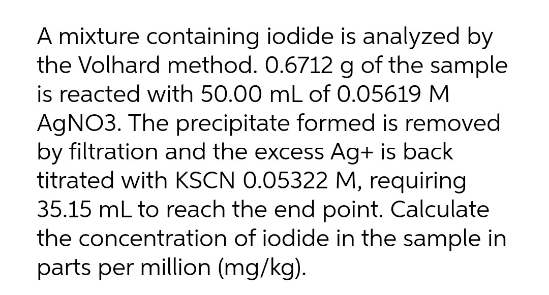 A mixture containing iodide is analyzed by
the Volhard method. 0.6712 g of the sample
is reacted with 50.00 mL of 0.05619 M
AGNO3. The precipitate formed is removed
by filtration and the excess Ag+ is back
titrated with KSCN 0.05322 M, requiring
35.15 mL to reach the end point. Calculate
the concentration of iodide in the sample in
parts per million (mg/kg).
