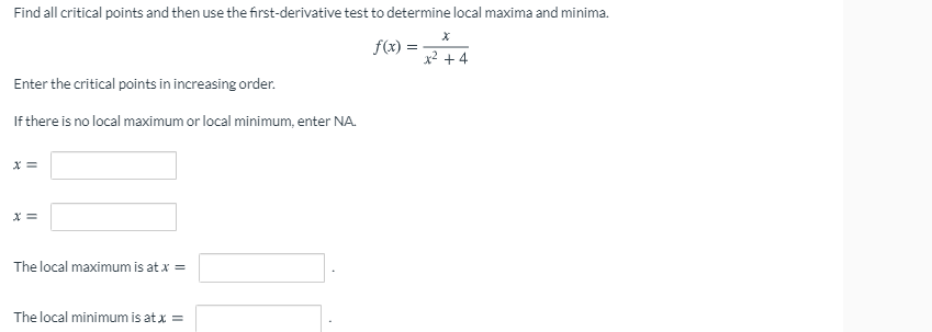 Find all critical points and then use the first-derivative test to determine local maxima and minima.
f(x) =
x² + 4
Enter the critical points in increasing order.
If there is no local maximum or local minimum, enter NA.
The local maximum is at x =
The local minimum is at x =
