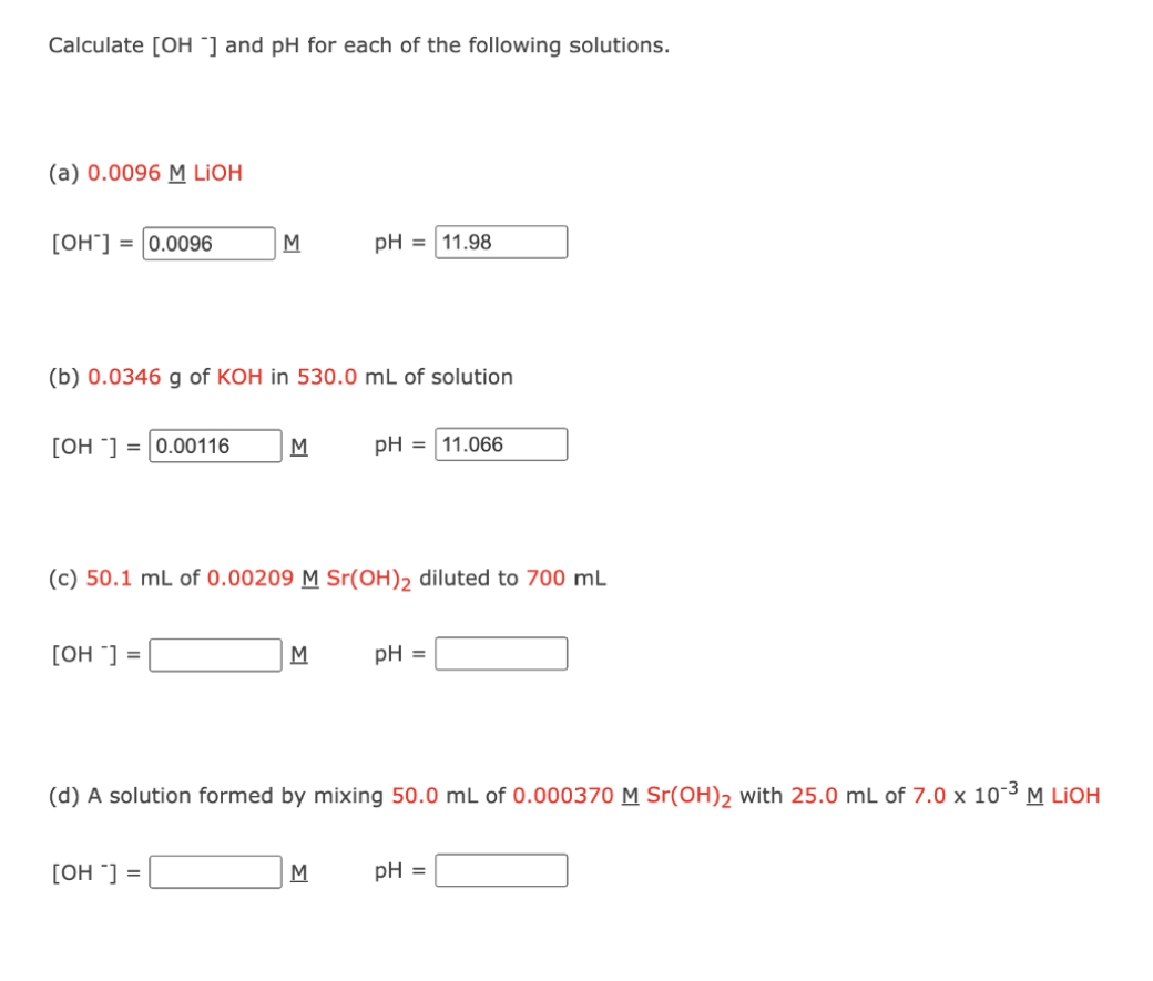Calculate [OH "] and pH for each of the following solutions.
(a) 0.0096 M LIOH
[OH"] = |0.0096
M
pH = 11.98
(b) 0.0346 g of KOH in 530.0 mL of solution
[OH ] = |0.00116
M
pH = 11.066
(c) 50.1 mL of 0.00209 M Sr(OH), diluted to 700 mL
[OH ] =
M
pH =
(d) A solution formed by mixing 50.0 mL of 0.000370M Sr(OH), with 25.0 mL of 7.0 x 10-3 M LIOH
[OH ] =
pH =
