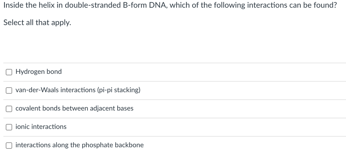 Inside the helix in double-stranded B-form DNA, which of the following interactions can be found?
Select all that apply.
Hydrogen bond
van-der-Waals interactions (pi-pi stacking)
covalent bonds between adjacent bases
ionic interactions
interactions along the phosphate backbone
