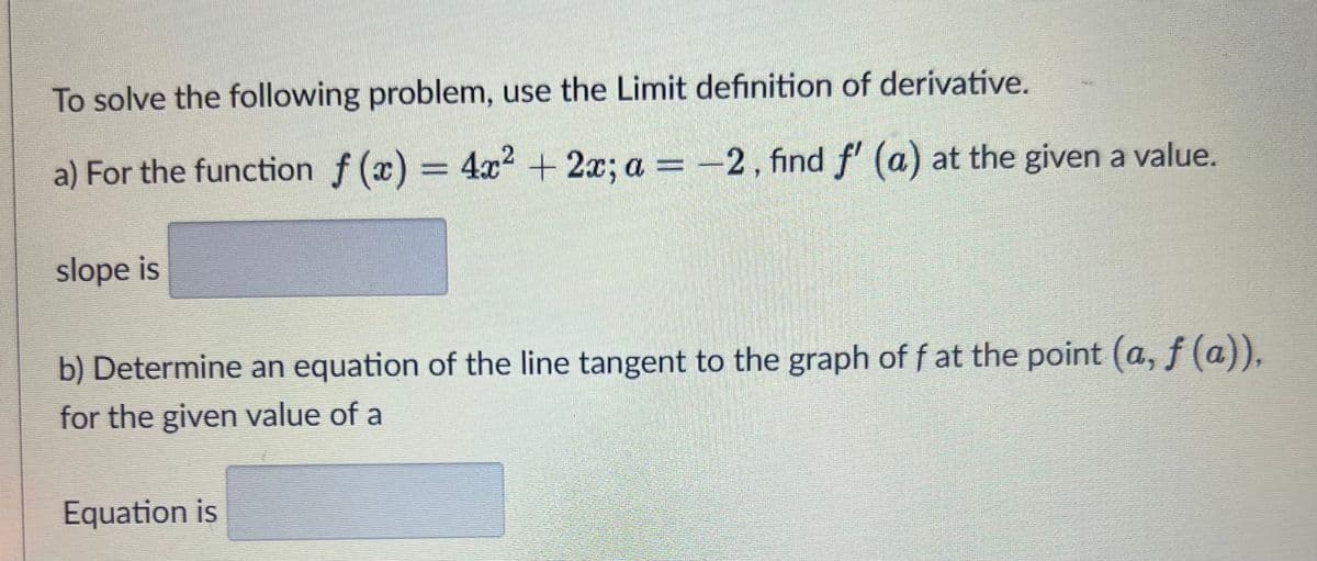 To solve the following problem, use the Limit definition of derivative.
2
a) For the function f(x) = 4x² + 2x; a = -2, find f' (a) at the given a value.
slope is
b) Determine an equation of the line tangent to the graph of f at the point (a, f(a)),
for the given value of a
Equation is