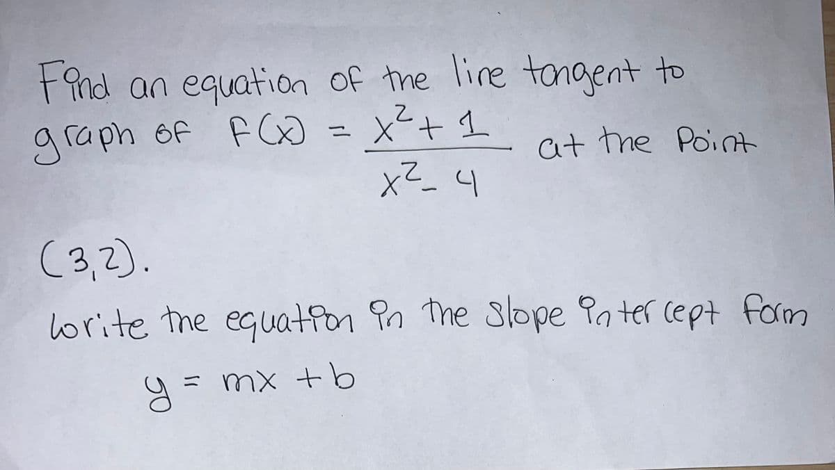 Find an equation of the live tongent to
graph of F(x) = x²³² + 1 at the point
2
x²_4
(3,2).
write the equation in the slope intercept form
= mx + b
y=