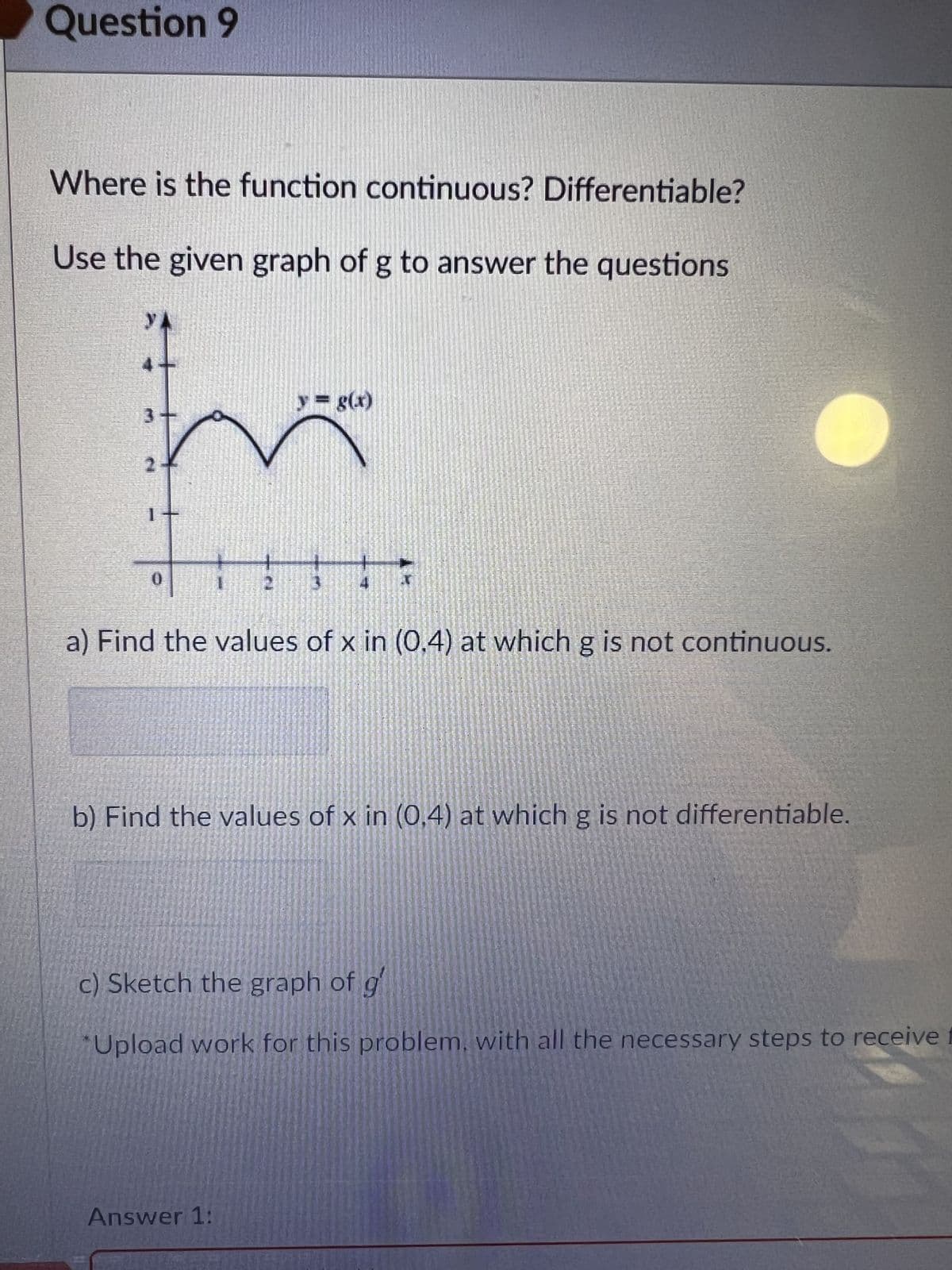 Question 9
Where is the function continuous? Differentiable?
Use the given graph of g to answer the questions
21
1
V
0
y = g(x)
a) Find the values of x in (0.4) at which g is not continuous.
b) Find the values of x in (0,4) at which g is not differentiable.
c) Sketch the graph of g
Upload work for this problem, with all the necessary steps to receive f
Answer 1: