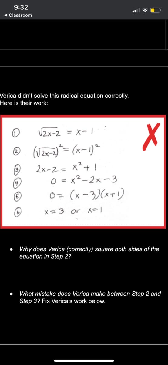 9:32
( Classroom
Verica didn't solve this radical equation correctly.
Here is their work:
U2x-2 = x- 1
2x-2= x²+ !
O = x2-2x-3
O= (x -3)(x+!)
X= 3 or X=1
Why does Verica (correctly) square both sides of the
equation in Step 2?
What mistake does Verica make between Step 2 and
Step 3? Fix Verica's work below.
