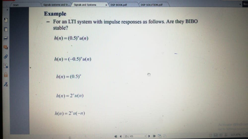Start
Signals systems and tr... Signals and Systems
DSP BOOK.pdf
DSP SOLUTION.pdf
Mer
Example
- For an LTI system with impulse responses as follows. Are they BIBO
stable?
h(n) = (0.5)"u(n)
h(n) =(-0.5)"u(n)
h(n)= (0.5)"
h(n)=2"u(n)
h(n)= 2" u(-n)
Activate Wiodo
41 1 25 / 45
AD L173 C
