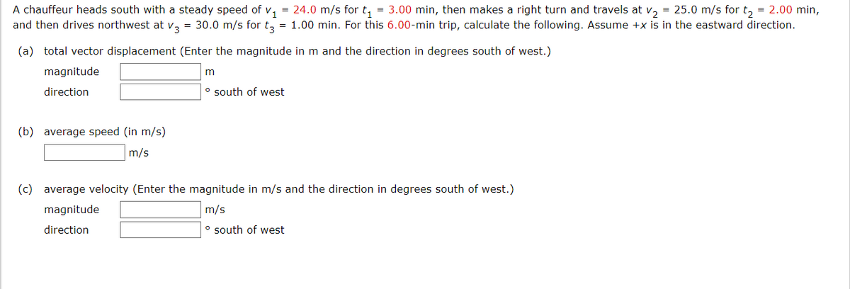 A chauffeur heads south with a steady speed of v, = 24.0 m/s for t, = 3.00 min, then makes a right turn and travels at v, = 25.0 m/s for t, = 2.00 min,
and then drives northwest at v, = 30.0 m/s for t, = 1.00 min. For this 6.00-min trip, calculate the following. Assume +x is in the eastward direction.
(a) total vector displacement (Enter the magnitude in m and the direction in degrees south of west.)
magnitude
direction
o south of west
(b) average speed (in m/s)
m/s
(c) average velocity (Enter the magnitude in m/s and the direction in degrees south of west.)
magnitude
m/s
direction
° south of west
