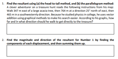 1. Find the resultant using (a) the head-to-tail method, and (b) the parallelogram method:
A clever adventurer on a treasure hunt reads the following instructions from his map:
Walk 347 m east of a large acacia tree, then 764 m at a direction 25° north of east, then
465 m in a southwesternly direction. Because he studied physics in college, he uses vector
addition using graphical methods to make his search easier. According to his graphs, how
far and in what direction should he walk to get directly to the treasure?
2. Find the magnitude and direction of the resultant for Number 1 by finding the
components of each displacement, and then summing them up.
