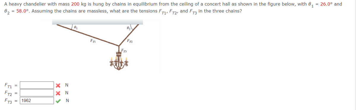 A heavy chandelier with mass 200 kg is hung by chains in equilibrium from the ceiling of a concert hall as shown in the figure below, with 0, = 26.0° and
0, = 58.0°. Assuming the chains are massless, what are the tensions F, F, and Fra in the three chains?
F2
Fn
FT3
X N
X N
FT1
FT2
FT3
1962
|| |||
