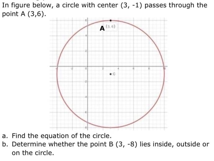 In figure below, a circle with center (3, -1) passes through the
point A (3,6).
A (3.0)
●C
a. Find the equation of the circle.
b. Determine whether the point B (3, -8) lies inside, outside or
on the circle.