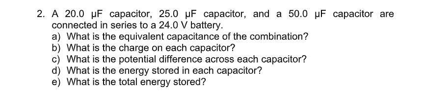 2. A 20.0 µF capacitor, 25.0 µF capacitor, and a 50.0 µF capacitor are
connected in series to a 24.0 V battery.
a) What is the equivalent capacitance of the combination?
b) What is the charge on each capacitor?
c) What is the potential difference across each capacitor?
d) What is the energy stored in each capacitor?
e) What is the total energy stored?
