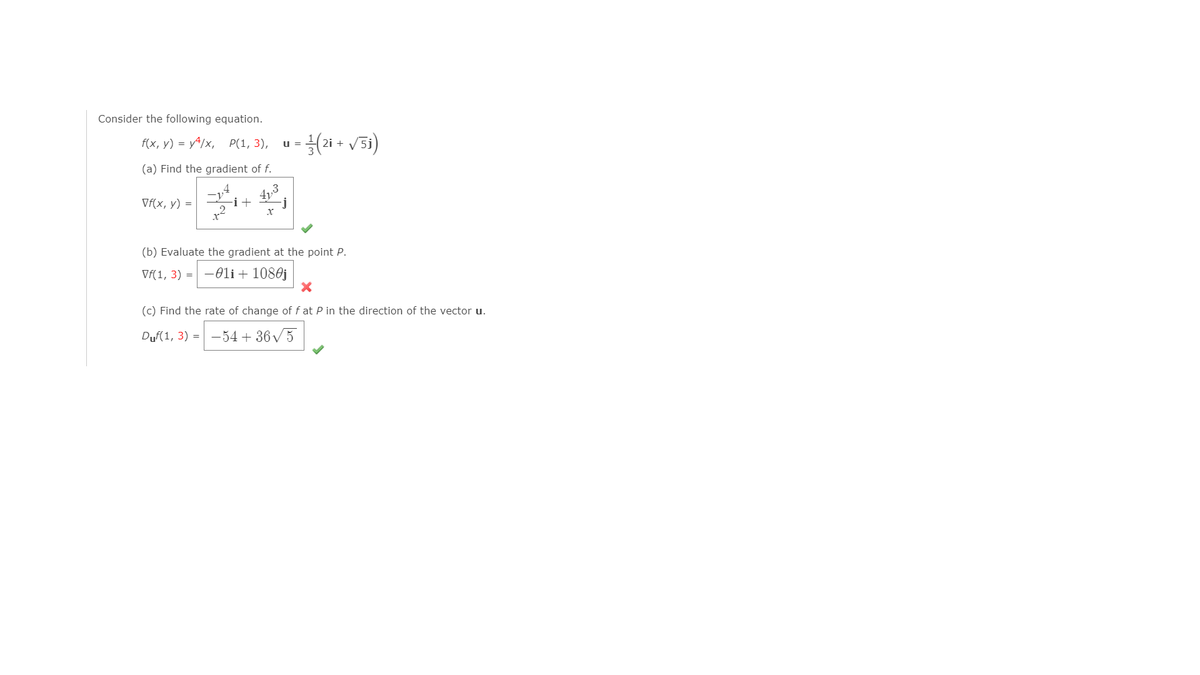 Consider the following equation.
f(x, у) %3D у4/x, P(1, 3),
u =
+
(a) Find the gradient of f.
4y
-i+
Vf(x, y) =
(b) Evaluate the gradient at the point P.
Vf(1, 3) = -0li+ 1080j
(c) Find the rate of change of f at P in the direction of the vector u.
Duf(1, 3) = -54 + 36 / 5
