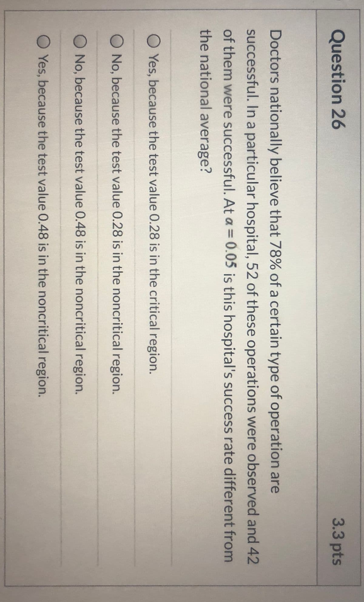 Question 26
3.3pts
Doctors nationally believe that 78% of a certain type of operation are
successful. In a particular hospital, 52 of these operations were observed and 42
of them were successful. At a = 0.05 is this hospital's success rate different from
the national average?
O Yes, because the test value 0.28 is in the critical region.
O No, because the test value 0.28 is in the noncritical region.
O No, because the test value 0.48 is in the noncritical region.
O Yes, because the test value 0.48 is in the noncritical region.
