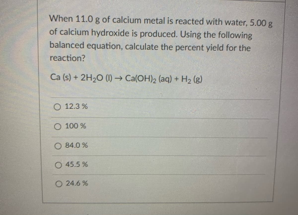When 11.0 g of calcium metal is reacted with water, 5.00 g
of calcium hydroxide is produced. Using the following
balanced equation, calculate the percent yield for the
reaction?
Ca (s) + 2H20 (1) → Ca(OH)2 (aq) + H2 (g)
O 12.3 %
O 100 %
84.0 %
O 45.5 %
O 24.6 %
