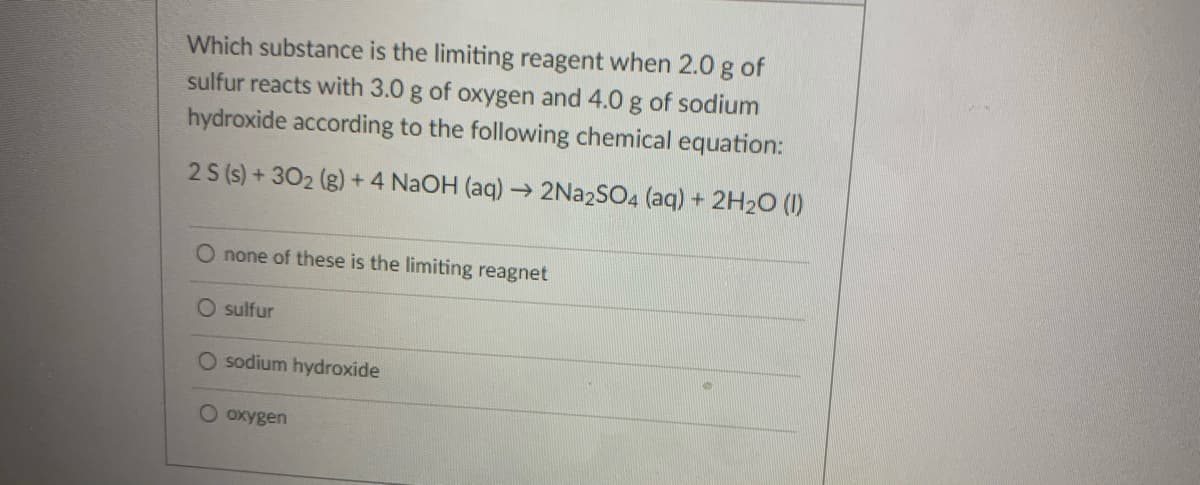 Which substance is the limiting reagent when 2.0 g of
sulfur reacts with 3.0 g of oxygen and 4.0 g of sodium
hydroxide according to the following chemical equation:
2 S (s) +302 (g) + 4 NaOH (aq) → 2NA2SO4 (aq) + 2H20 (1)
O none of these is the limiting reagnet
O sulfur
O sodium hydroxide
O oxygen
