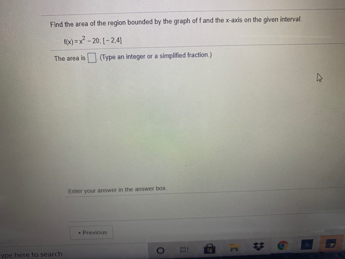 Find the area of the region bounded by the graph of f and the x-axis on the given interval.
f(x) = x - 20; [ – 2,4]
The area is
(Type an integer or a simplified fraction.)
Enter your answer in the answer box.
Previous
ype here to search
%23
