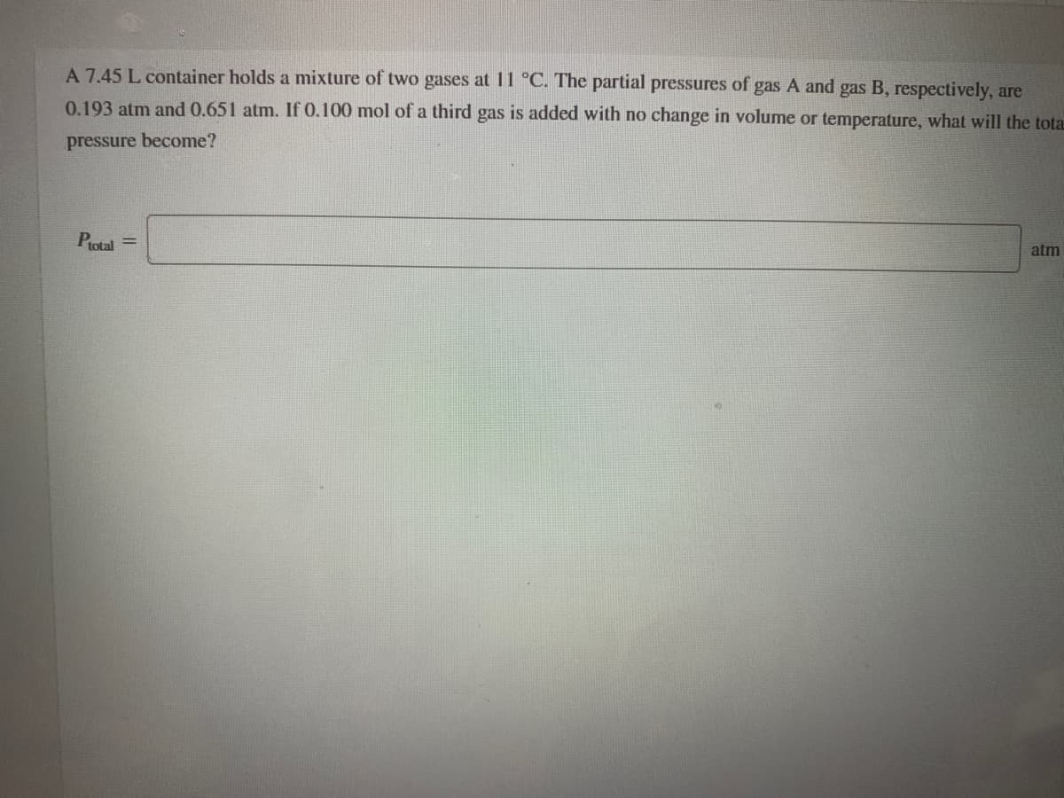 A 7.45 L container holds a mixture of two gases at 11 °C. The partial pressures of gas A and gas B, respectively, are
0.193 atm and 0.651 atm. If 0.100 mol of a third gas is added with no change in volume or temperature, what will the tota
pressure become?
Protal =
atm
