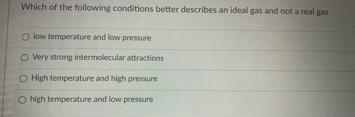 Which of the following conditions better describes an ideal gas and not a real gas
O low temperature and low pressure
O Very strong intermolecular attractions
O High temperature and high pressure
O high temperature and low pressure
