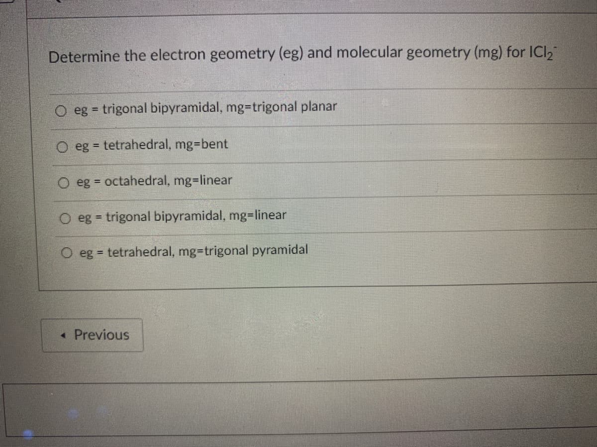 Determine the electron geometry (eg) and molecular geometry (mg) for ICI,
eg = trigonal bipyramidal, mg=trigonal planar
eg = tetrahedral, mg=bent
eg = octahedral, mg=linear
eg = trigonal bipyramidal, mg=linear
eg = tetrahedral, mg=trigonal pyramidal
• Previous
