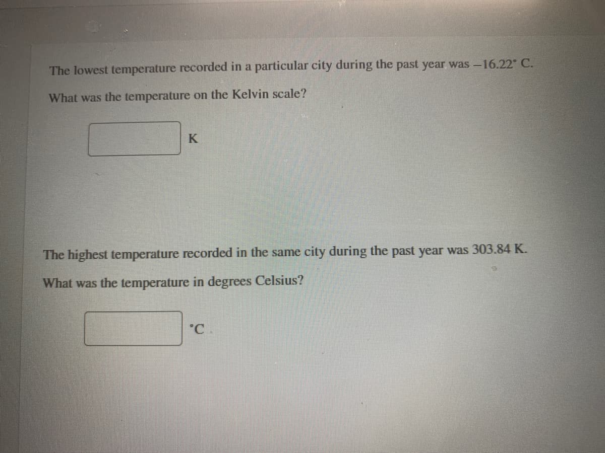 The lowest temperature recorded in a particular city during the past year was-16.22 C.
What was the temperature on the Kelvin scale?
K
The highest temperature recorded in the same city during the past year was 303.84 K.
What was the temperature in degrees Celsius?
C.
