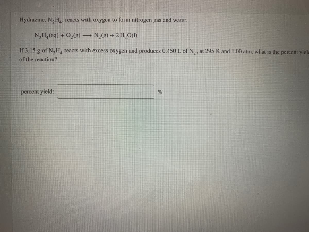 Hydrazine, N,H,, reacts with oxygen to form nitrogen gas and water.
N,H, (aq) + 0,(g) → N,(g) + 2 H,O()
If 3.15 g of N,H, reacts with excess oxygen and produces 0.450 L of N,, at 295 K and 1.00 atm, what is the percent yielc
of the reaction?
percent yield:
%
