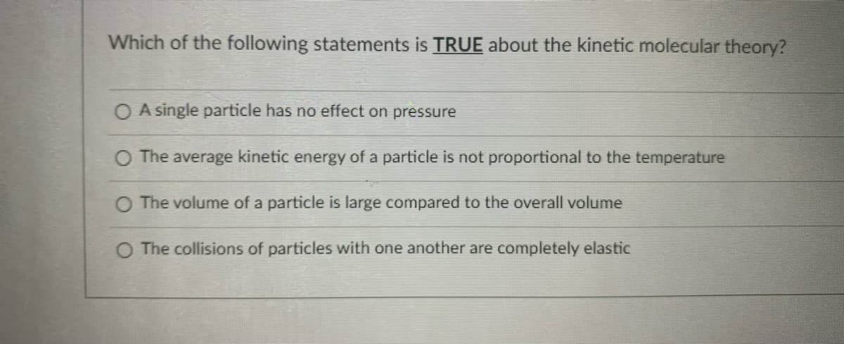 Which of the following statements is TRUE about the kinetic molecular theory?
O A single particle has no effect on pressure
The average kinetic energy of a particle is not proportional to the temperature
O The volume of a particle is large compared to the overall volume
O The collisions of particles with one another are completely elastic
