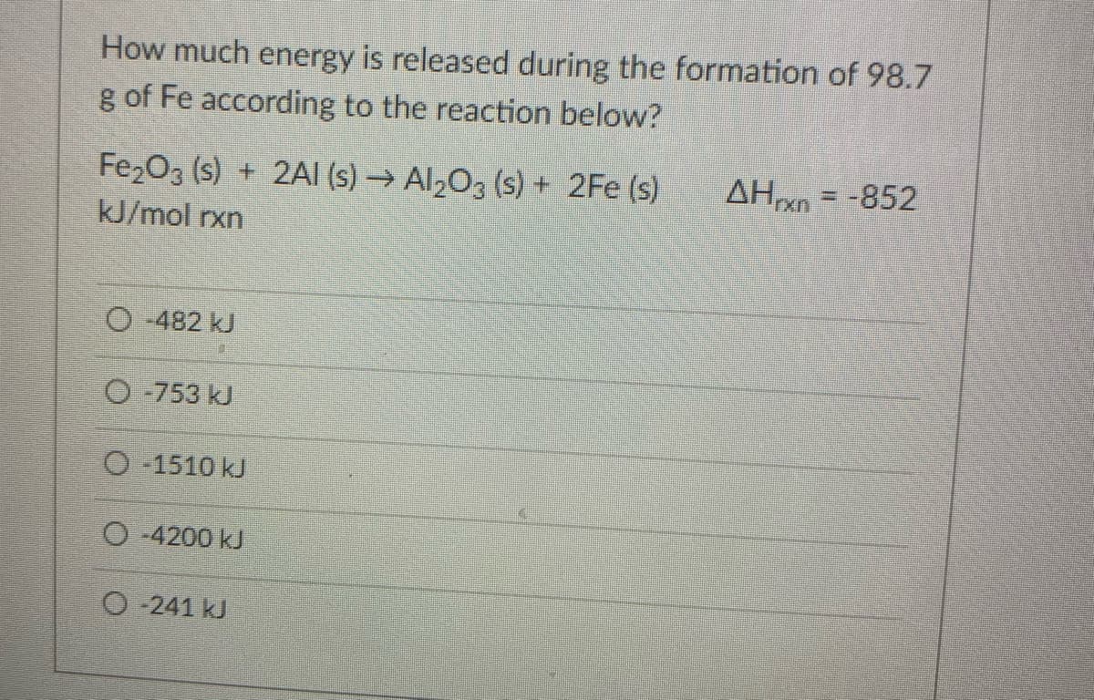 How much energy is released during the formation of 98.7
g of Fe according to the reaction below?
Fe2O3 (s) + 2AI (s) → Al2O3 (s) + 2Fe (s)
AHn = -852
kJ/mol rxn
O -482 kJ
O -753 kJ
O -1510 kJ
O -4200 kJ
O 241 kJ
