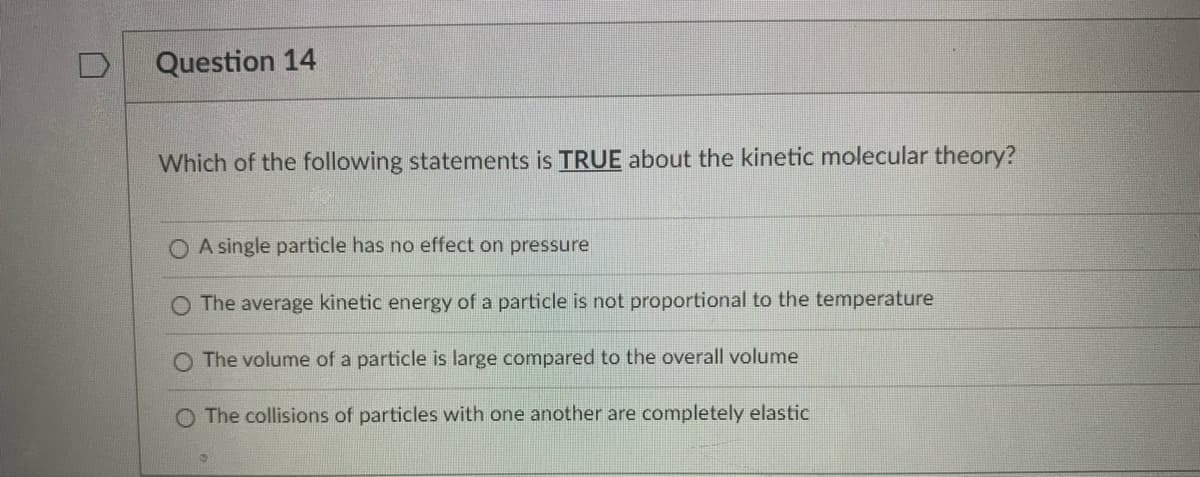 Question 14
Which of the following statements is TRUE about the kinetic molecular theory?
O A single particle has no effect on pressure
The average kinetic energy of a particle is not proportional to the temperature
O The volume of a particle is large compared to the overall volume
O The collisions of particles with one another are completely elastic
