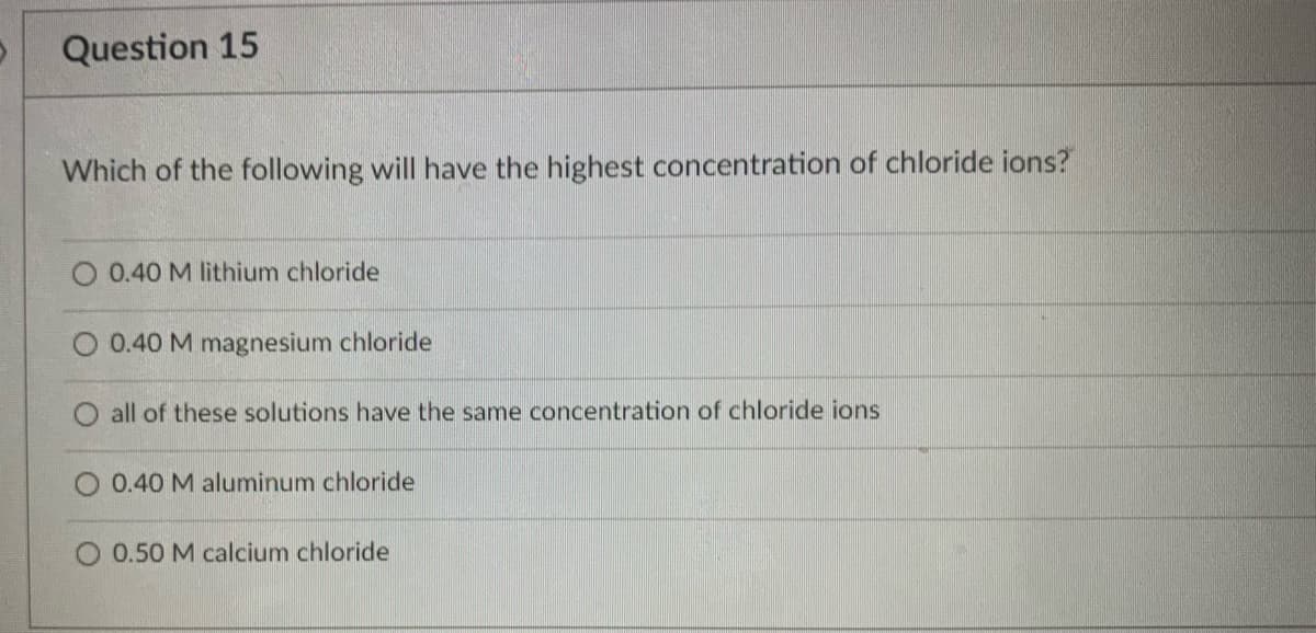 Question 15
Which of the following will have the highest concentration of chloride ions?
O 0.40 M lithium chloride
O 0.40 M magnesium chloride
O all of these solutions have the same concentration of chloride ions
O 0.40 M aluminum chloride
0.50 M calcium chloride
