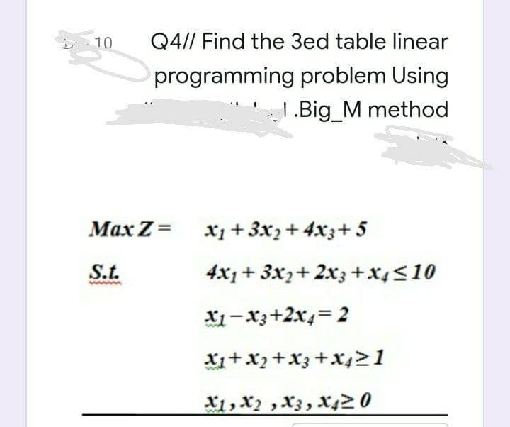 10
Q4// Find the 3ed table linear
programming problem Using
1.Big_M method
Max Z= x1 + 3x2+ 4x3+ 5
St.
4x1+ 3x2+ 2x3 +x4<10
X1 – Xz+2x4=2
X1+X,+X3+X421
X1, X2 ,X3, X420
