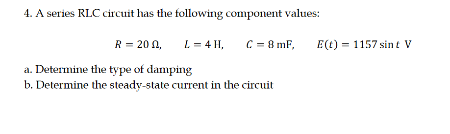 4. A series RLC circuit has the following component values:
R = 20 N,
L = 4 H,
C = 8 mF,
E(t) = 1157 sin t V
a. Determine the type of damping
b. Determine the steady-state current in the circuit
