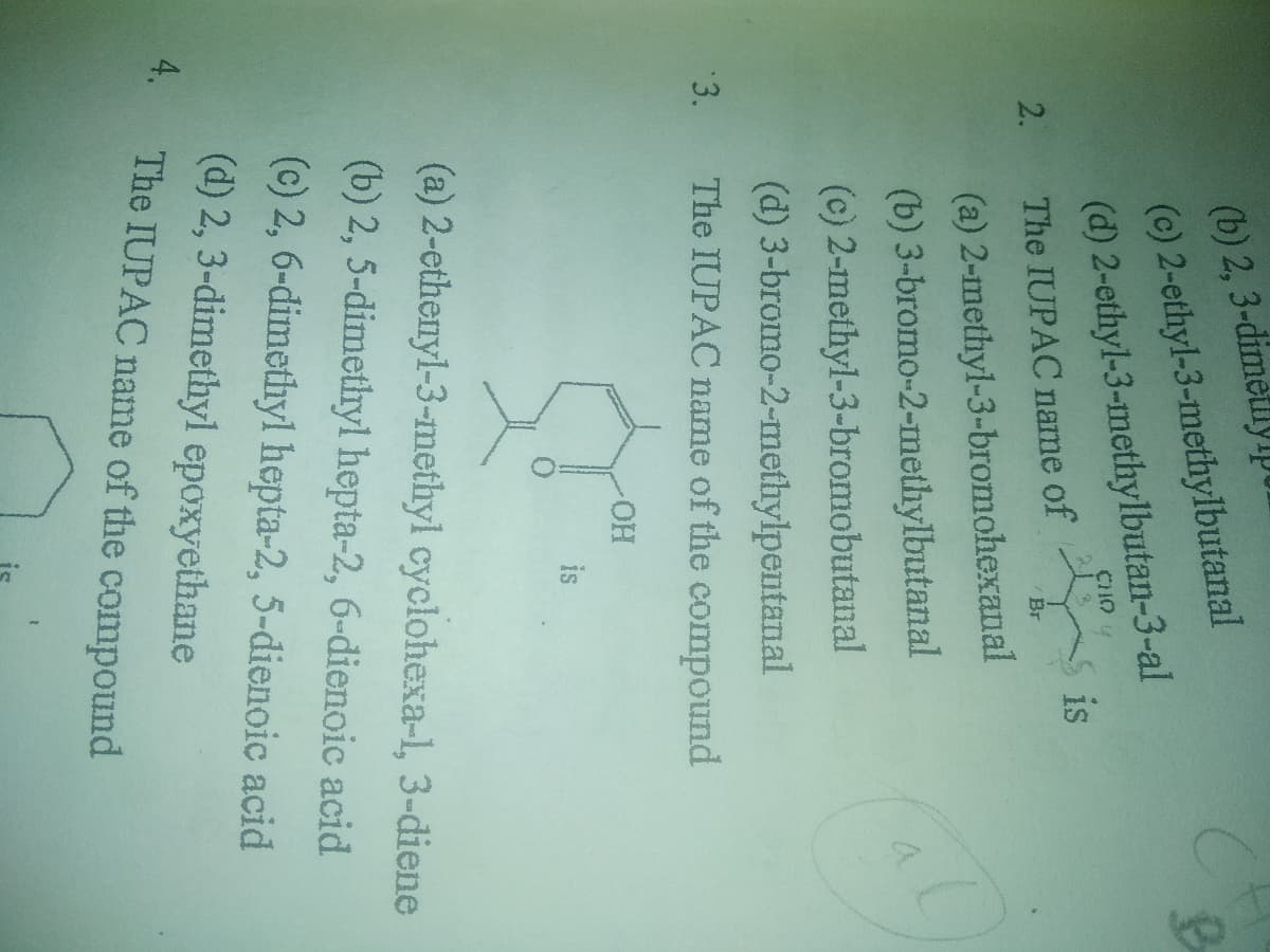 is
(b) 2, 3-dimetlyp
(c) 2-ethyl-3-methylbutanal
(d) 2-ethyl-3-methylbutan-3-al
The IUPAC name of is
CHO
2.
Br
(a) 2-methyl-3-bromohexanal
(b) 3-bromo-2-methylbutanal
(c) 2-methyl-3-bromobutanal
(d) 3-bromo-2-methylpentanal
3.
The IUPAC name of the compound
HO
is
(a) 2-ethenyl-3-methyl cyclohexa-1, 3-diene
(b) 2, 5-dimethyl hepta-2, 6-dienoic acid
(c) 2, 6-dimethyl hepta-2, 5-dienoic acid
(d) 2, 3-dimethyl epoxyethane
4.
The IUPAC name of the compound
